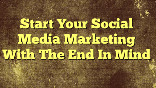 Start Your Social Media Marketing With The End In Mind